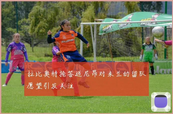 拉比奥特抢答迈尼昂对米兰的留队愿望引发关注