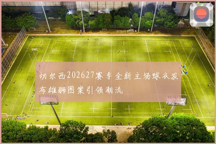 切尔西202627赛季全新主场球衣发布雄狮图案引领潮流