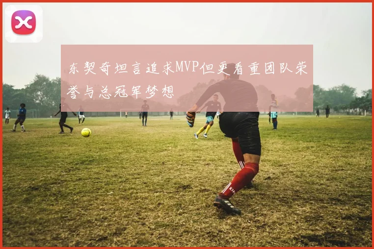 东契奇坦言追求MVP但更看重团队荣誉与总冠军梦想