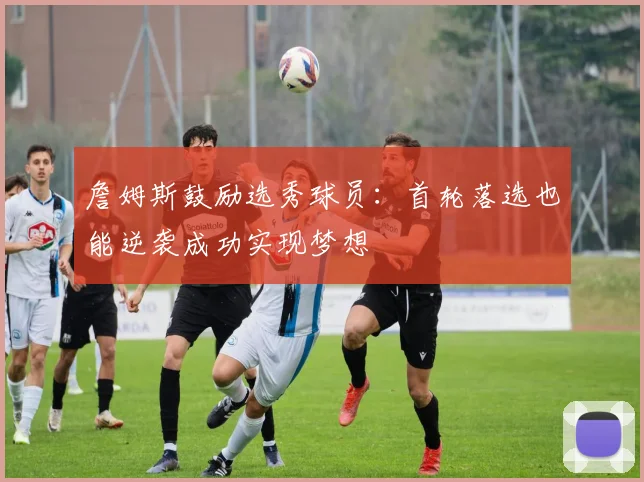 詹姆斯鼓励选秀球员：首轮落选也能逆袭成功实现梦想