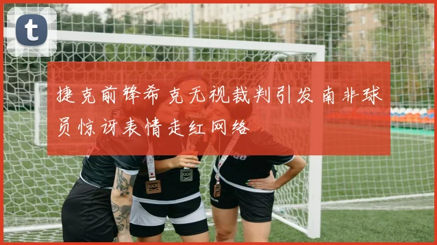 捷克前锋希克无视裁判引发南非球员惊讶表情走红网络