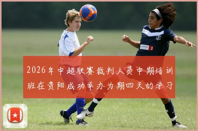 2026年中超联赛裁判人员中期培训班在贵阳成功举办为期四天的学习与交流活动