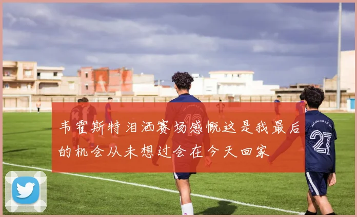 韦霍斯特泪洒赛场感慨这是我最后的机会从未想过会在今天回家