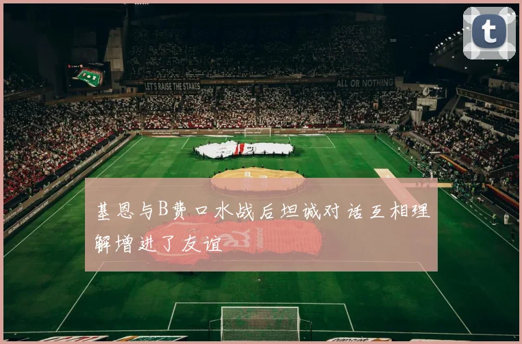 基恩与B费口水战后坦诚对话互相理解增进了友谊
