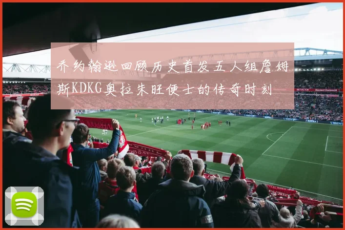 乔约翰逊回顾历史首发五人组詹姆斯KDKG奥拉朱旺便士的传奇时刻