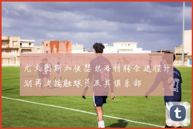 尤文图斯加快瑟尔洛特转会进程计划再次接触球员及其俱乐部