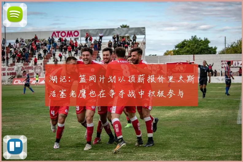 湖记：篮网计划以顶薪报价里夫斯活塞老鹰也在争夺战中积极参与