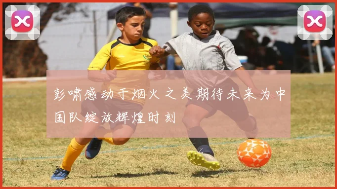 彭啸感动于烟火之美期待未来为中国队绽放辉煌时刻