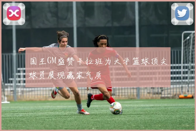 国王GM盛赞卡拉班为大学篮球顶尖球员展现赢家气质