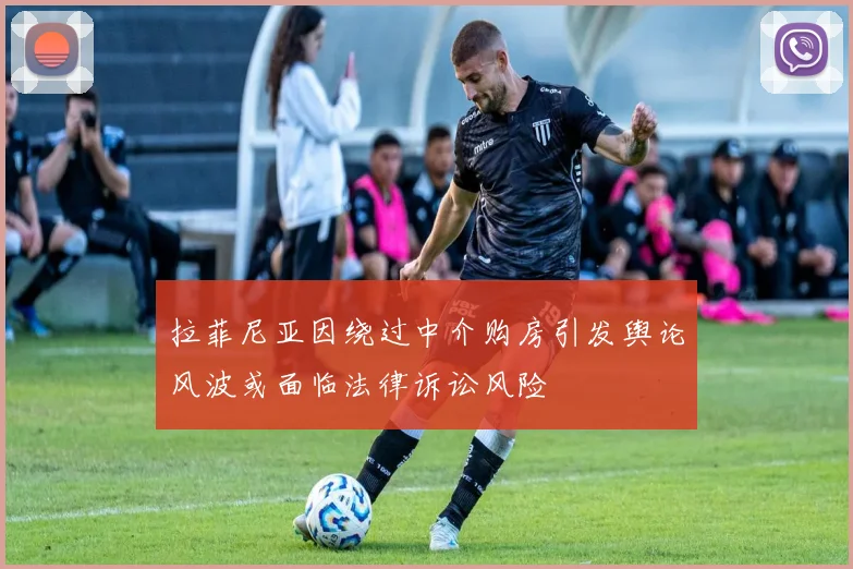 拉菲尼亚因绕过中介购房引发舆论风波或面临法律诉讼风险