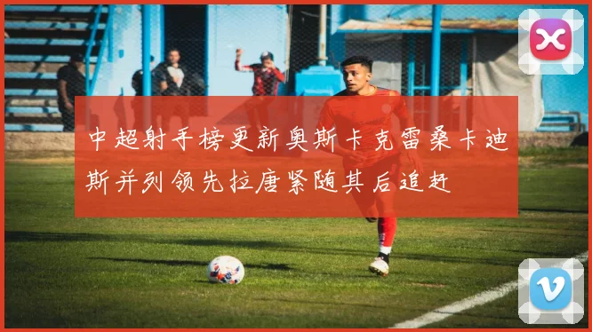 中超射手榜更新奥斯卡克雷桑卡迪斯并列领先拉唐紧随其后追赶